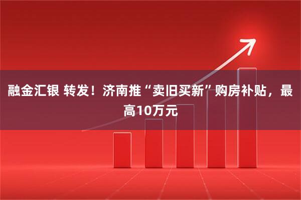 融金汇银 转发！济南推“卖旧买新”购房补贴，最高10万元