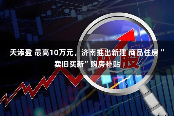 天添盈 最高10万元，济南推出新建 商品住房“卖旧买新”购房补贴