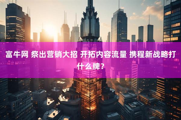 富牛网 祭出营销大招 开拓内容流量 携程新战略打什么牌？
