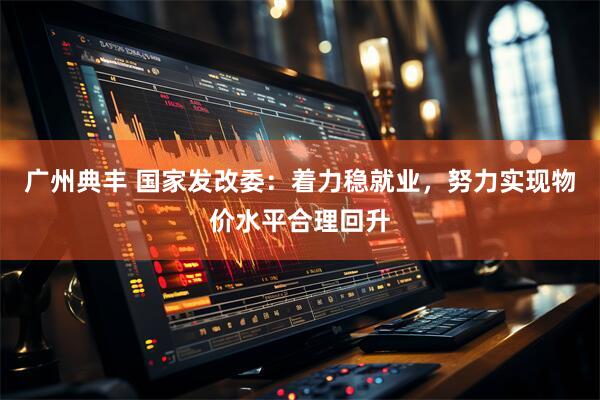 广州典丰 国家发改委：着力稳就业，努力实现物价水平合理回升