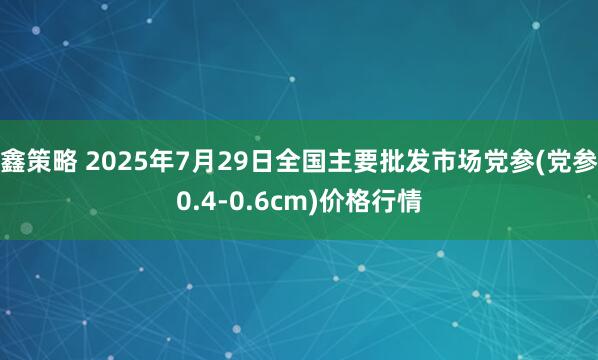 鑫策略 2025年7月29日全国主要批发市场党参(党参0.4-0.6cm)价格行情