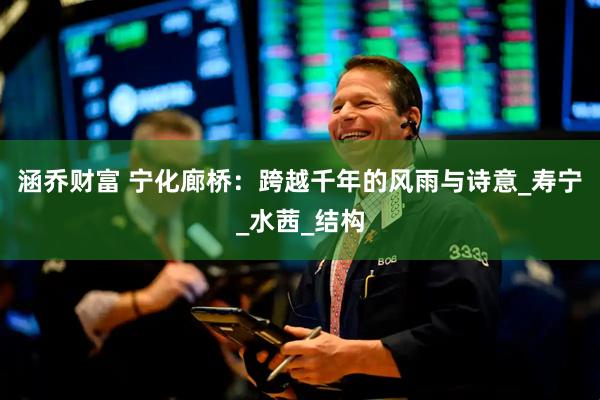 涵乔财富 宁化廊桥：跨越千年的风雨与诗意_寿宁_水茜_结构