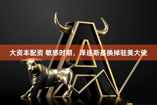 大资本配资 敏感时期，泽连斯基换掉驻美大使