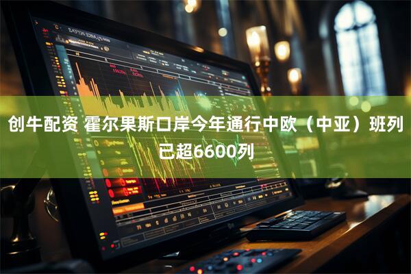 创牛配资 霍尔果斯口岸今年通行中欧（中亚）班列已超6600列