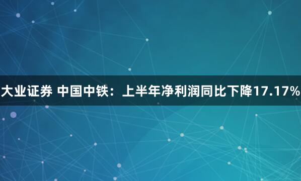 大业证券 中国中铁：上半年净利润同比下降17.17%