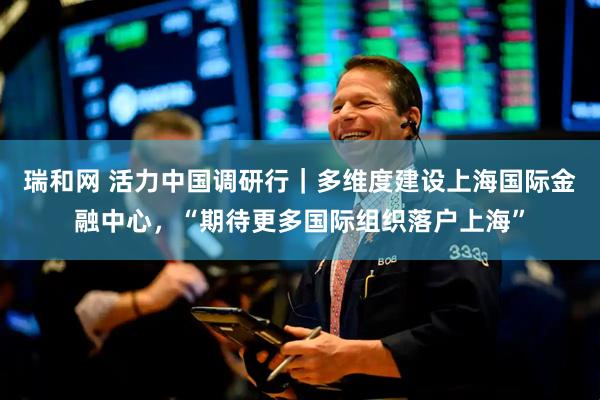 瑞和网 活力中国调研行｜多维度建设上海国际金融中心，“期待更多国际组织落户上海”