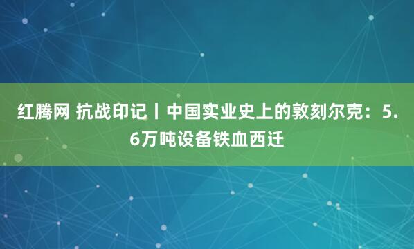 红腾网 抗战印记丨中国实业史上的敦刻尔克：5.6万吨设备铁血西迁