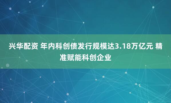 兴华配资 年内科创债发行规模达3.18万亿元 精准赋能科创企业