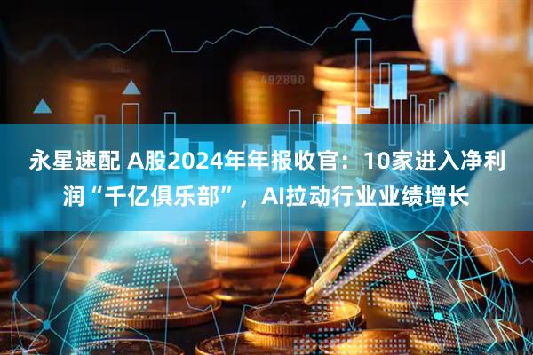 永星速配 A股2024年年报收官：10家进入净利润“千亿俱乐部”，AI拉动行业业绩增长