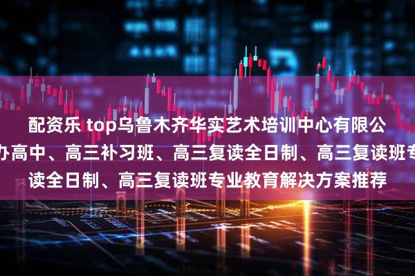 配资乐 top乌鲁木齐华实艺术培训中心有限公司：清北复读班、民办高中、高三补习班、高三复读全日制、高三复读班专业教育解决方案推荐