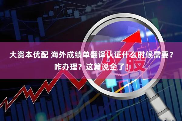 大资本优配 海外成绩单翻译认证什么时候需要？咋办理？这篇说全了！