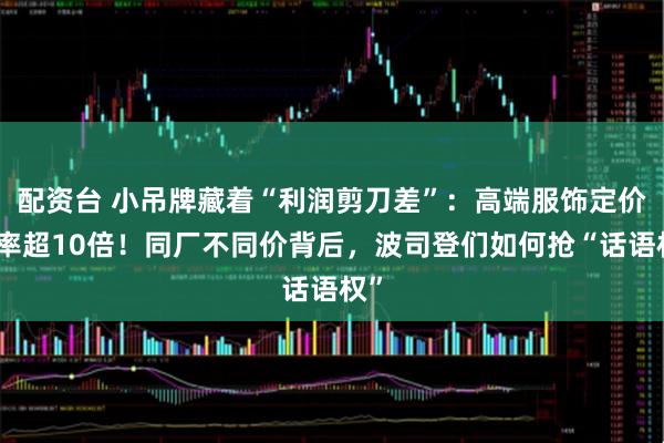 配资台 小吊牌藏着“利润剪刀差”：高端服饰定价倍率超10倍！同厂不同价背后，波司登们如何抢“话语权”