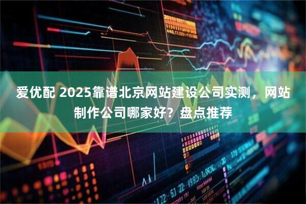 爱优配 2025靠谱北京网站建设公司实测，网站制作公司哪家好？盘点推荐