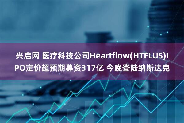 兴启网 医疗科技公司Heartflow(HTFLUS)IPO定价超预期募资317亿 今晚登陆纳斯达克