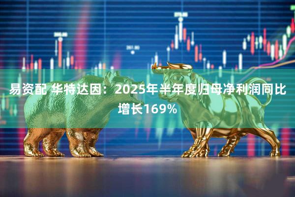 易资配 华特达因：2025年半年度归母净利润同比增长169%