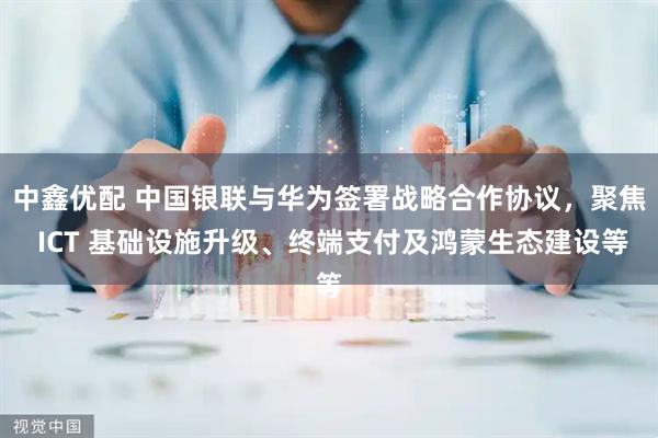 中鑫优配 中国银联与华为签署战略合作协议，聚焦 ICT 基础设施升级、终端支付及鸿蒙生态建设等